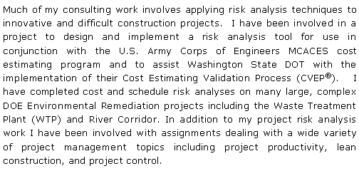Text Box: Much of my consulting work involves applying risk analysis techniques to innovative and difficult construction projects.  I have been involved in a project to design and implement a risk analysis tool for use in conjunction with the U.S. Army Corps of Engineers MCACES cost estimating program and to assist Washington State DOT with the implementation of their Cost Estimating Validation Process (CVEP).   I have completed cost and schedule risk analyses on many large, complex DOE Environmental Remediation projects including the Waste Treatment Plant (WTP) and River Corridor. In addition to my project risk analysis work I have been involved with assignments dealing with a wide variety of project management topics including project productivity, lean construction, and project control.