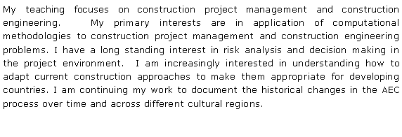 Text Box: My teaching focuses on construction project management and construction engineering.   My primary interests are in application of computational methodologies to construction project management and construction engineering problems. I have a long standing interest in risk analysis and decision making in the project environment.  I am increasingly interested in understanding how to adapt current construction approaches to make them appropriate for developing countries. I am continuing my work to document the historical changes in the AEC process over time and across different cultural regions.