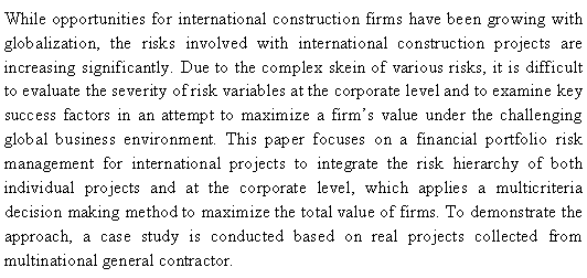 Text Box: While opportunities for international construction firms have been growing with globalization, the risks involved with international construction projects are increasing significantly. Due to the complex skein of various risks, it is difficult to evaluate the severity of risk variables at the corporate level and to examine key success factors in an attempt to maximize a firms value under the challenging global business environment. This paper focuses on a financial portfolio risk management for international projects to integrate the risk hierarchy of both individual projects and at the corporate level, which applies a multicriteria decision making method to maximize the total value of firms. To demonstrate the approach, a case study is conducted based on real projects collected from  multinational general contractor. 